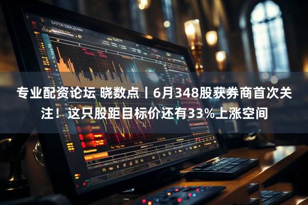 专业配资论坛 晓数点丨6月348股获券商首次关注！这只股距目标价还有33%上涨空间