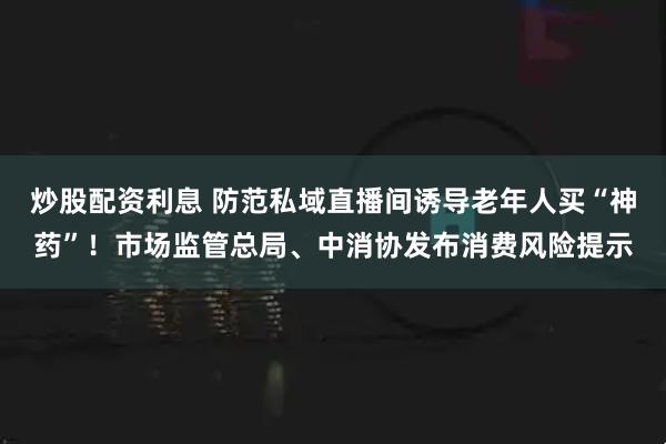 炒股配资利息 防范私域直播间诱导老年人买“神药”！市场监管总局、中消协发布消费风险提示