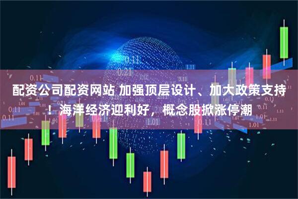 配资公司配资网站 加强顶层设计、加大政策支持！海洋经济迎利好，概念股掀涨停潮