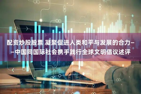 配资炒股股票 凝聚促进人类和平与发展的合力——中国同国际社会携手践行全球文明倡议述评