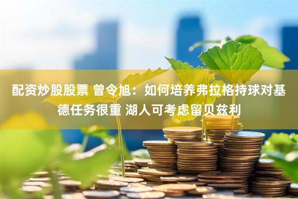 配资炒股股票 曾令旭：如何培养弗拉格持球对基德任务很重 湖人可考虑留贝兹利