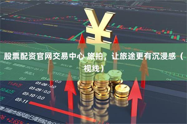 股票配资官网交易中心 旅拍，让旅途更有沉浸感（视线）