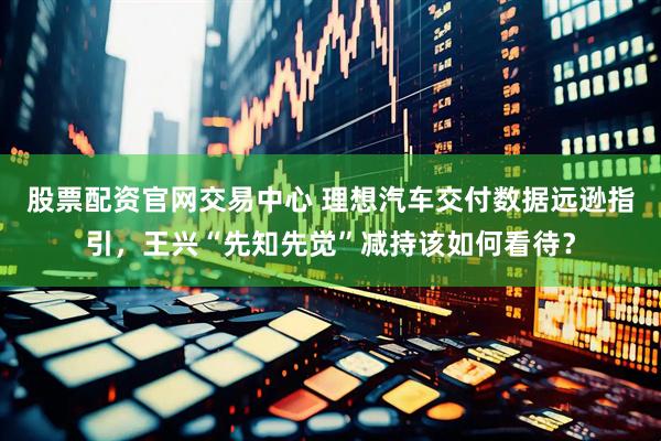 股票配资官网交易中心 理想汽车交付数据远逊指引，王兴“先知先觉”减持该如何看待？