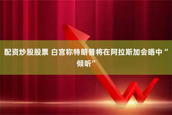 配资炒股股票 白宫称特朗普将在阿拉斯加会晤中“倾听”