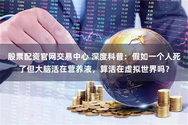 股票配资官网交易中心 深度科普：假如一个人死了但大脑活在营养液，算活在虚拟世界吗？