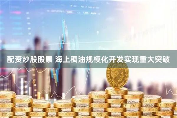 配资炒股股票 海上稠油规模化开发实现重大突破
