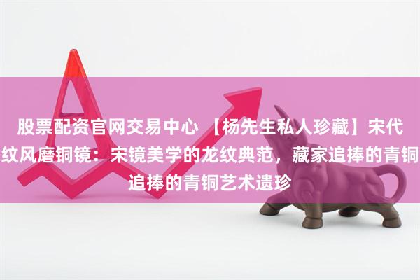 股票配资官网交易中心 【杨先生私人珍藏】宋代菱花形龙纹风磨铜镜：宋镜美学的龙纹典范，藏家追捧的青铜艺术遗珍