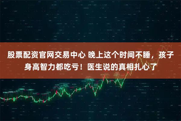 股票配资官网交易中心 晚上这个时间不睡，孩子身高智力都吃亏！医生说的真相扎心了