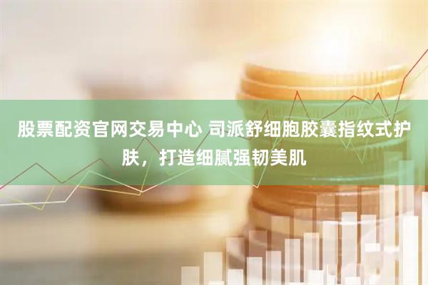 股票配资官网交易中心 司派舒细胞胶囊指纹式护肤，打造细腻强韧美肌