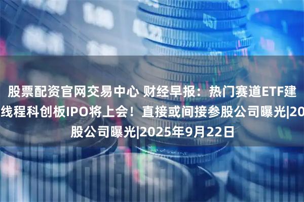 股票配资官网交易中心 财经早报：热门赛道ETF建仓放缓，摩尔线程科创板IPO将上会！直接或间接参股公司曝光|2025年9月22日
