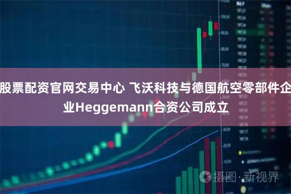 股票配资官网交易中心 飞沃科技与德国航空零部件企业Heggemann合资公司成立