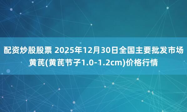 配资炒股股票 2025年12月30日全国主要批发市场黄芪(黄芪节子1.0-1.2cm)价格行情