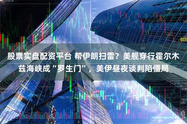 股票实盘配资平台 帮伊朗扫雷？美舰穿行霍尔木兹海峡成“罗生门”，美伊昼夜谈判陷僵局