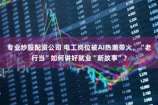 专业炒股配资公司 电工岗位被AI热潮带火，“老行当”如何讲好就业“新故事”？