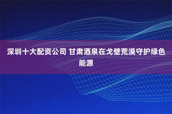 深圳十大配资公司 甘肃酒泉在戈壁荒漠守护绿色能源