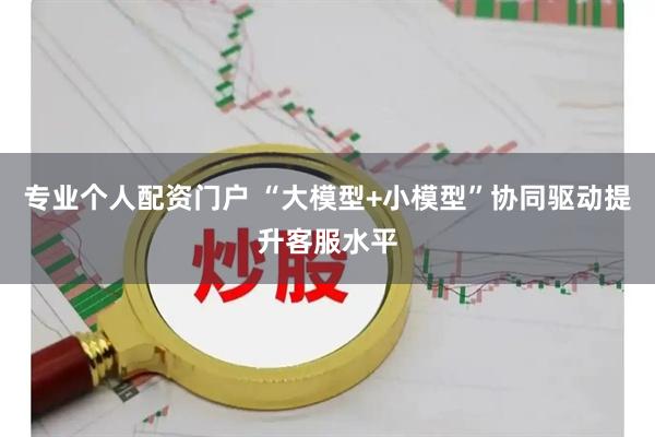 专业个人配资门户 “大模型+小模型”协同驱动提升客服水平