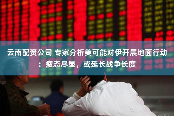 云南配资公司 专家分析美可能对伊开展地面行动：疲态尽显，或延长战争长度