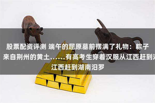 股票配资评测 端午的屈原墓前摆满了礼物：粽子、拼豆、来自荆州的黄土……有高考生穿着汉服从江西赶到湖南汨罗