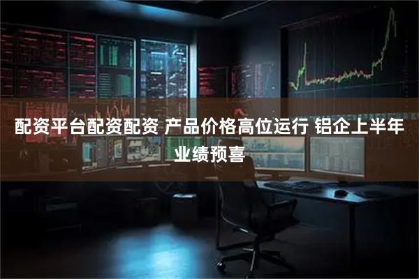配资平台配资配资 产品价格高位运行 铝企上半年业绩预喜