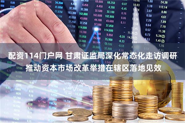 配资114门户网 甘肃证监局深化常态化走访调研 推动资本市场改革举措在辖区落地见效
